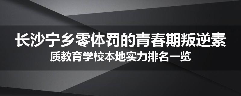 长沙宁乡零体罚的青春期叛逆素质教育学校本地实力排名一览