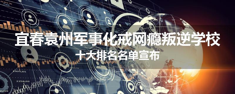宜春袁州军事化戒网瘾叛逆学校十大排名名单宣布