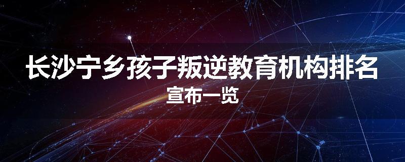 长沙宁乡孩子叛逆教育机构排名宣布一览