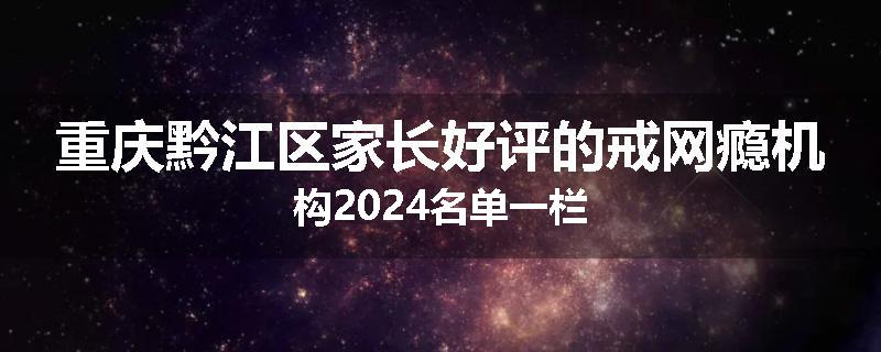 重庆黔江区家长好评的戒网瘾机构2024名单一栏