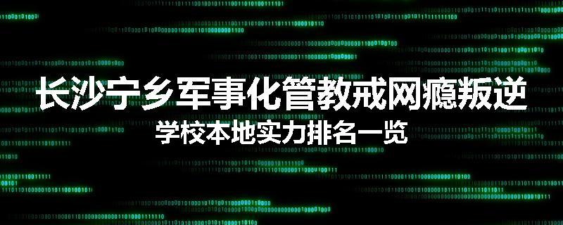 长沙宁乡军事化管教戒网瘾叛逆学校本地实力排名一览