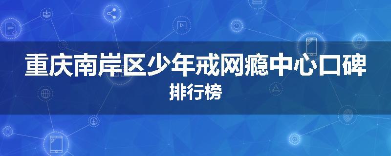 重庆南岸区少年戒网瘾中心口碑排行榜