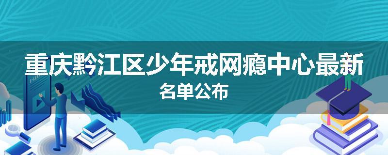 重庆黔江区少年戒网瘾中心最新名单公布