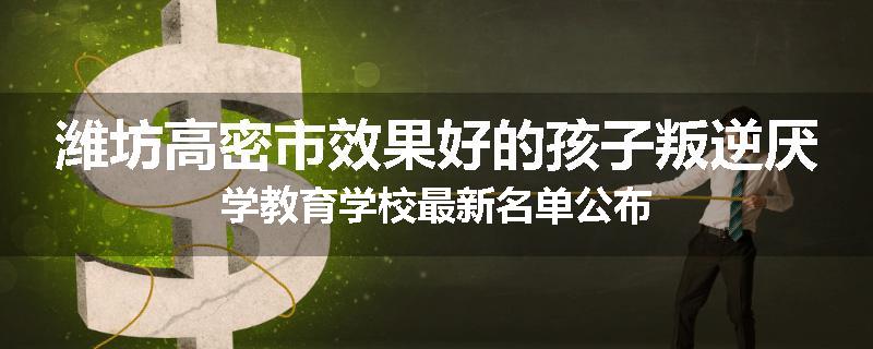 潍坊高密市效果好的孩子叛逆厌学教育学校最新名单公布