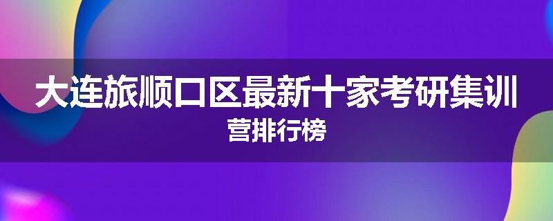 大连旅顺口区最新十家考研集训营排行榜