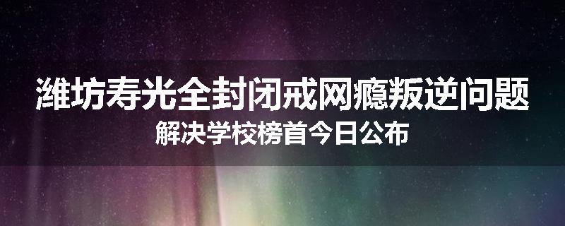 潍坊寿光全封闭戒网瘾叛逆问题解决学校榜首今日公布