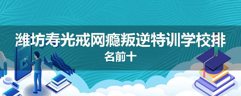 潍坊寿光戒网瘾叛逆特训学校排名前十