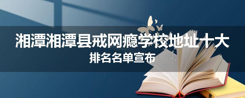 湘潭湘潭县戒网瘾学校地址十大排名名单宣布