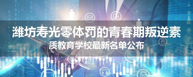 潍坊寿光零体罚的青春期叛逆素质教育学校最新名单公布