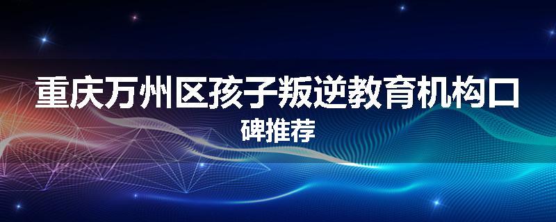 重庆万州区孩子叛逆教育机构口碑推荐