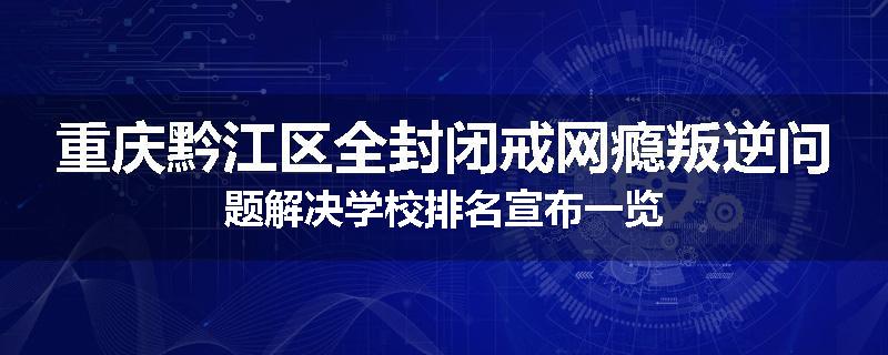 重庆黔江区全封闭戒网瘾叛逆问题解决学校排名宣布一览