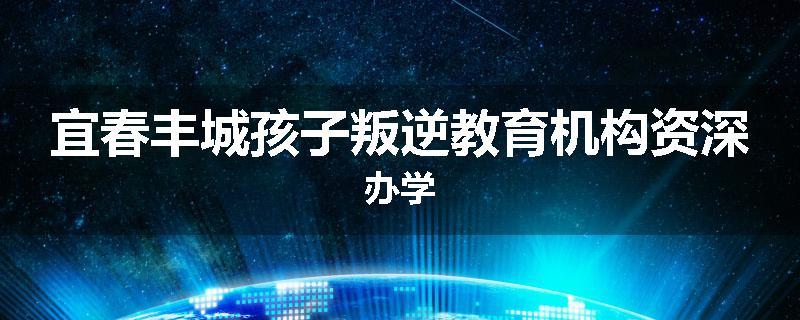 宜春丰城孩子叛逆教育机构资深办学