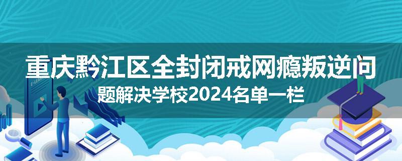 重庆黔江区全封闭戒网瘾叛逆问题解决学校2024名单一栏