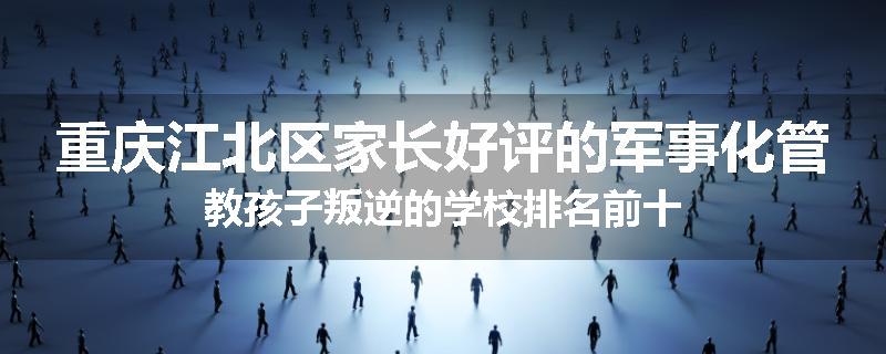 重庆江北区家长好评的军事化管教孩子叛逆的学校排名前十
