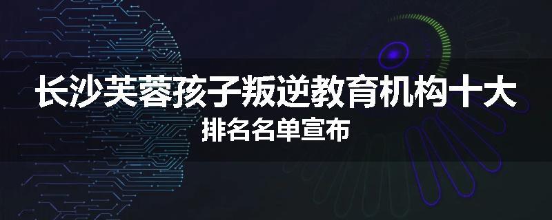 长沙芙蓉孩子叛逆教育机构十大排名名单宣布