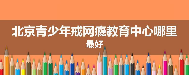北京青少年戒网瘾教育中心哪里最好