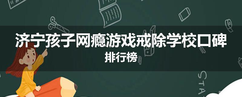 济宁孩子网瘾游戏戒除学校口碑排行榜