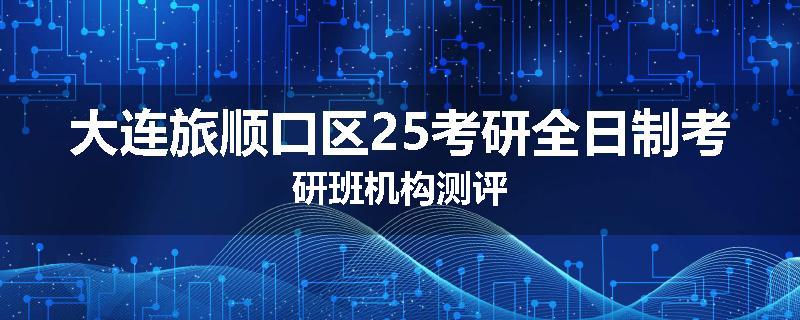 大连旅顺口区25考研全日制考研班机构测评