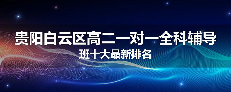 贵阳白云区高二一对一全科辅导班十大最新排名