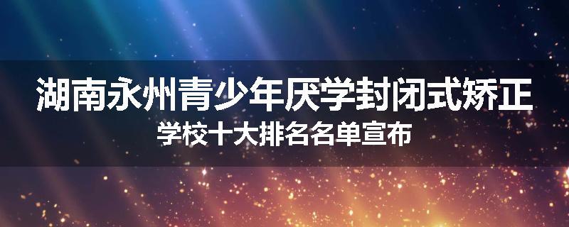湖南永州青少年厌学封闭式矫正学校十大排名名单宣布