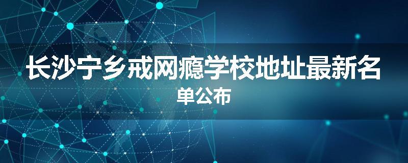长沙宁乡戒网瘾学校地址最新名单公布
