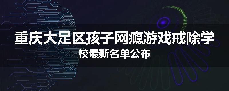 重庆大足区孩子网瘾游戏戒除学校最新名单公布