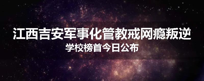 江西吉安军事化管教戒网瘾叛逆学校榜首今日公布