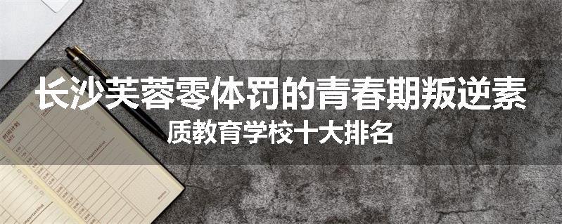 长沙芙蓉零体罚的青春期叛逆素质教育学校十大排名