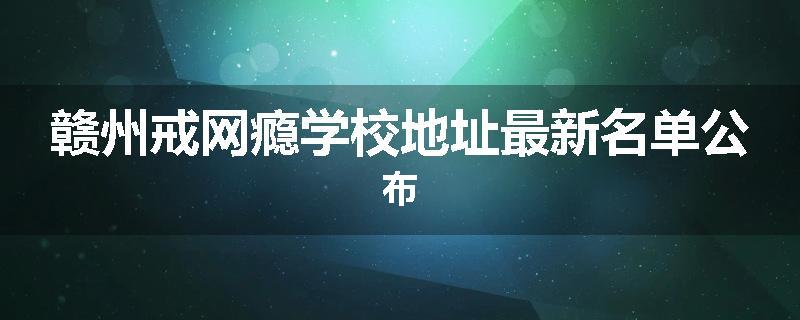 赣州戒网瘾学校地址最新名单公布