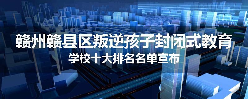 赣州赣县区叛逆孩子封闭式教育学校十大排名名单宣布