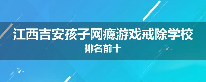 江西吉安孩子网瘾游戏戒除学校排名前十