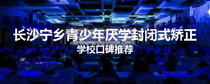 长沙宁乡青少年厌学封闭式矫正学校口碑推荐