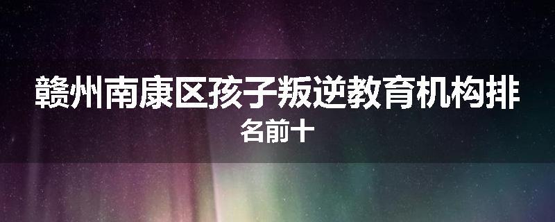赣州南康区孩子叛逆教育机构排名前十