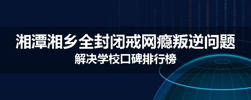 湘潭湘乡全封闭戒网瘾叛逆问题解决学校口碑排行榜