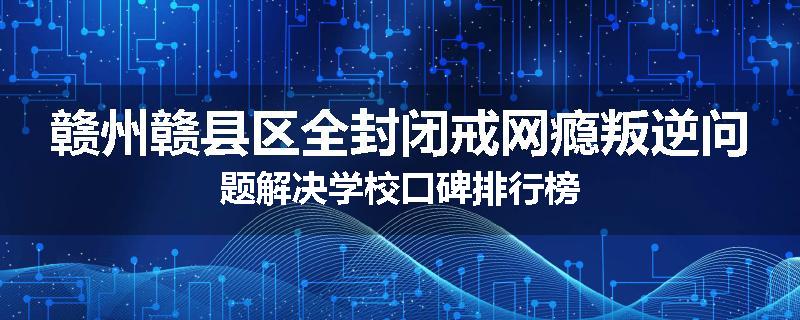 赣州赣县区全封闭戒网瘾叛逆问题解决学校口碑排行榜