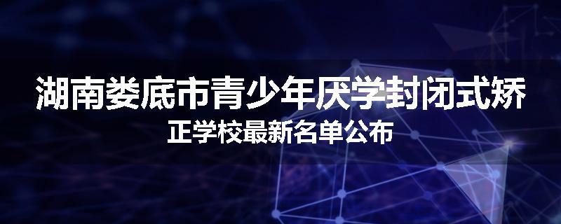 湖南娄底市青少年厌学封闭式矫正学校最新名单公布