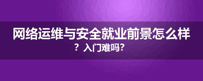 网络运维与安全就业前景怎么样？入门难吗？