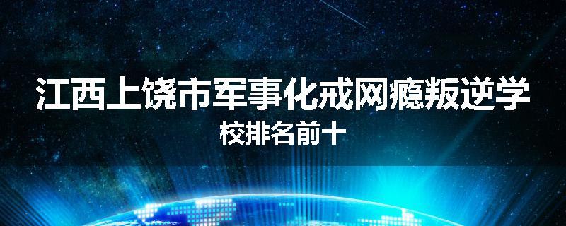江西上饶市军事化戒网瘾叛逆学校排名前十