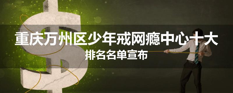 重庆万州区少年戒网瘾中心十大排名名单宣布