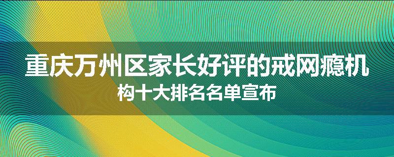 重庆万州区家长好评的戒网瘾机构十大排名名单宣布