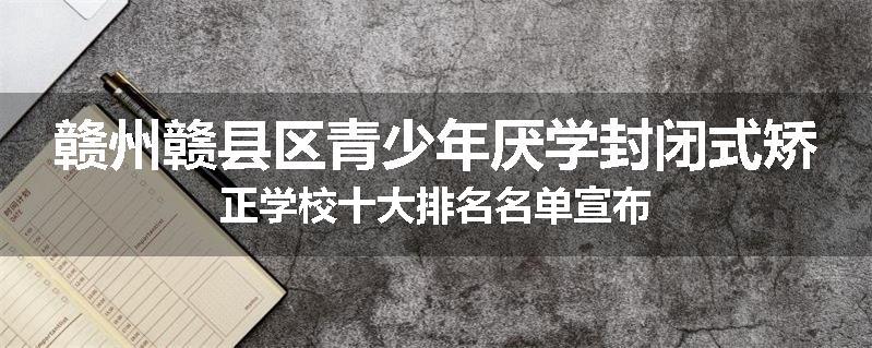 赣州赣县区青少年厌学封闭式矫正学校十大排名名单宣布