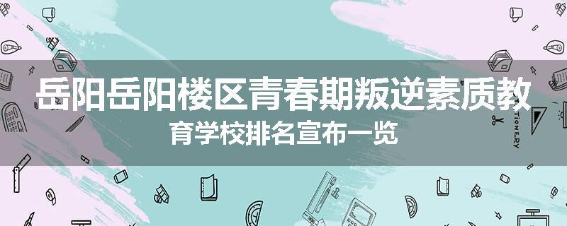 岳阳岳阳楼区青春期叛逆素质教育学校排名宣布一览