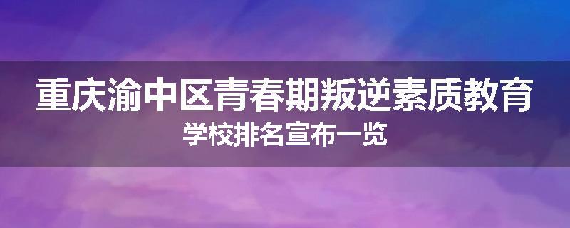 重庆渝中区青春期叛逆素质教育学校排名宣布一览
