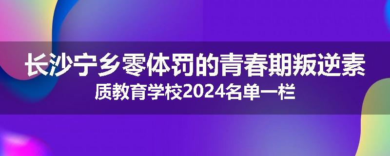 长沙宁乡零体罚的青春期叛逆素质教育学校2024名单一栏