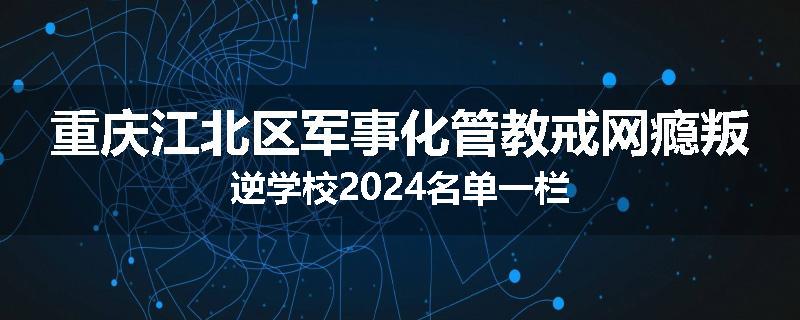 重庆江北区军事化管教戒网瘾叛逆学校2024名单一栏
