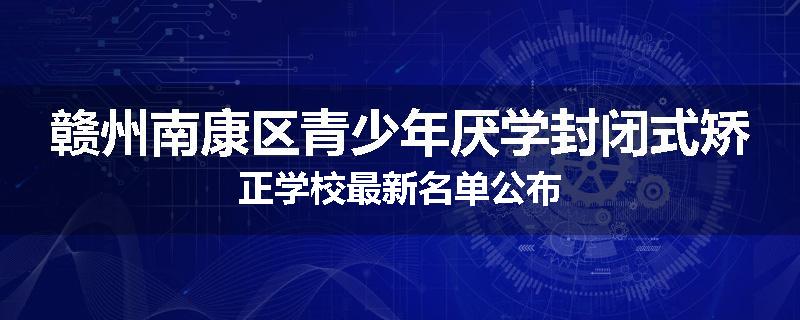 赣州南康区青少年厌学封闭式矫正学校最新名单公布
