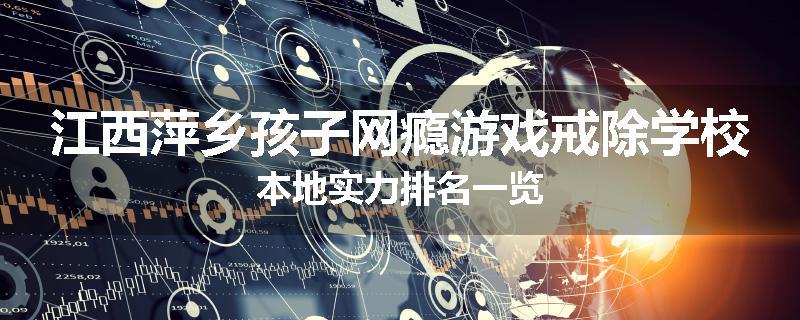 江西萍乡孩子网瘾游戏戒除学校本地实力排名一览
