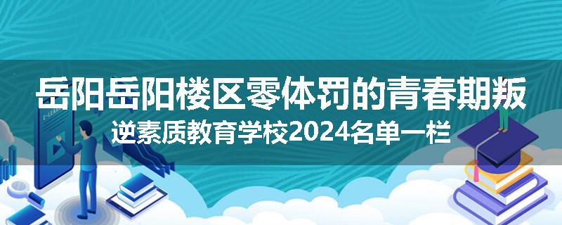 岳阳岳阳楼区零体罚的青春期叛逆素质教育学校2024名单一栏