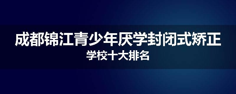 成都锦江青少年厌学封闭式矫正学校十大排名