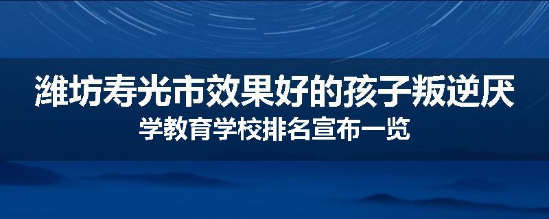 潍坊寿光市效果好的孩子叛逆厌学教育学校排名宣布一览